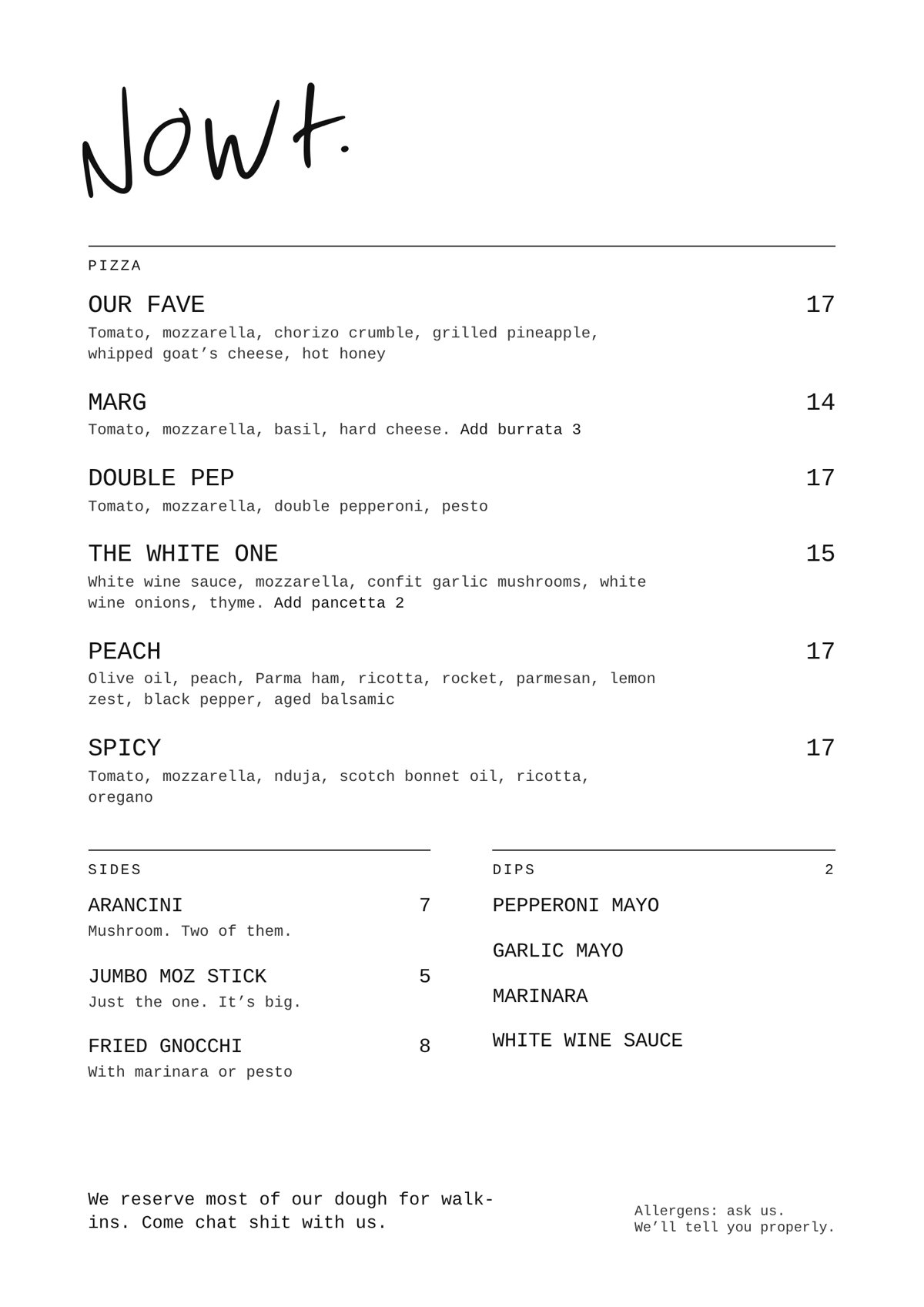 Nowt. menu. Pizza: Our Fave 17, Marg 14, Double Pep 17, The White One 15, Peach 17, Spicy 17. Sides: Arancini 7, Jumbo moz stick 5, Fried gnocchi 8. Dips 2: Pepperoni mayo, Garlic mayo, Marinara, White wine sauce.